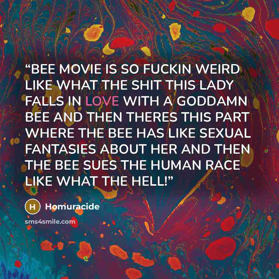 “BEE MOVIE IS SO FUCKIN WEIRD LIKE WHAT THE SHIT THIS LADY FALLS IN LOVE WITH A GODDAMN BEE AND THEN THERES THIS PART WHERE THE BEE HAS LIKE SEXUAL FANTASIES ABOUT HER AND THEN THE BEE SUES THE HUMAN RACE LIKE WHAT THE HELL!” quote by Homuracide