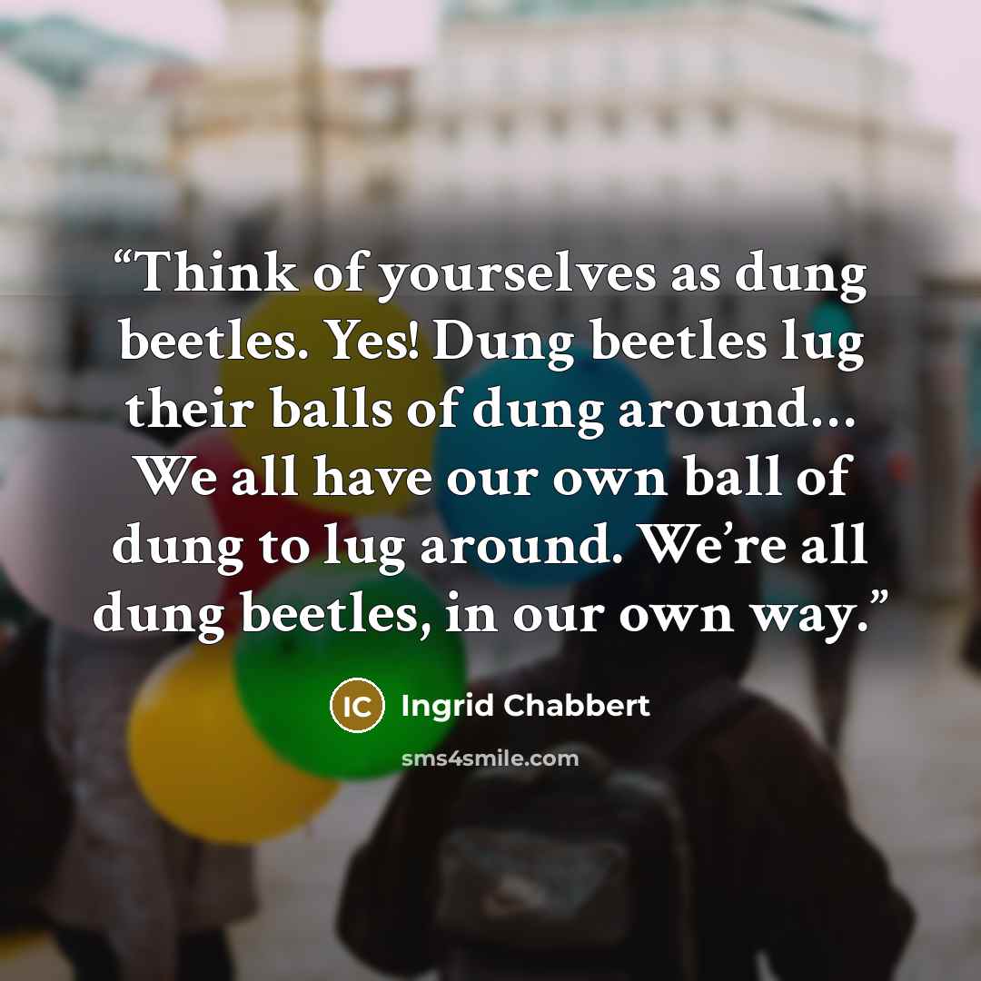 “Think of yourselves as dung beetles. Yes! Dung beetles lug their balls of dung around… We all have our own ball of dung to lug around. We’re all dung beetles, in our own way.” quote by Ingrid Chabbert