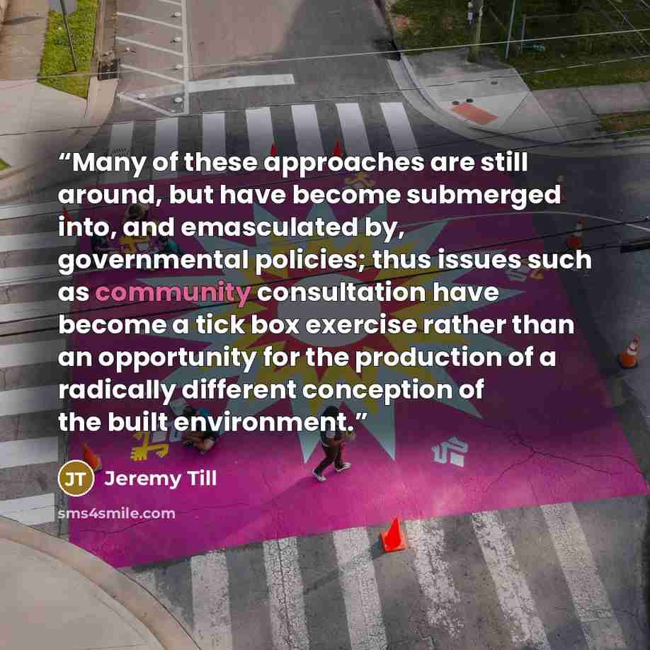 “Many of these approaches are still around, but have become submerged into, and emasculated by, governmental policies; thus issues such as community consultation have become a tick box exercise rather than an opportunity for the production of a radically different conception of the built environment.” quote by Jeremy Till