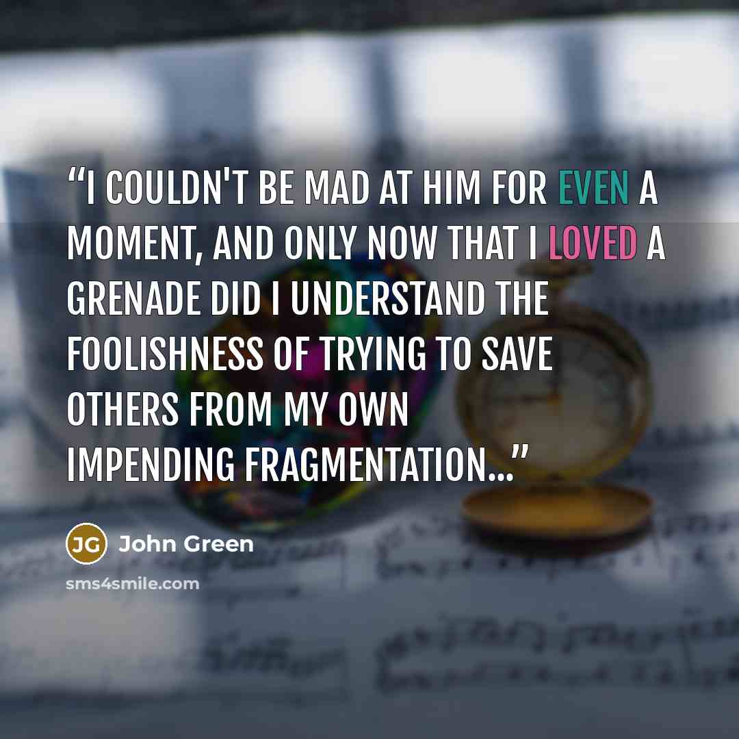 “I couldn't be mad at him for even a moment, and only now that I loved a grenade did I understand the foolishness of trying to save others from my own impending fragmentation...” quote by John Green