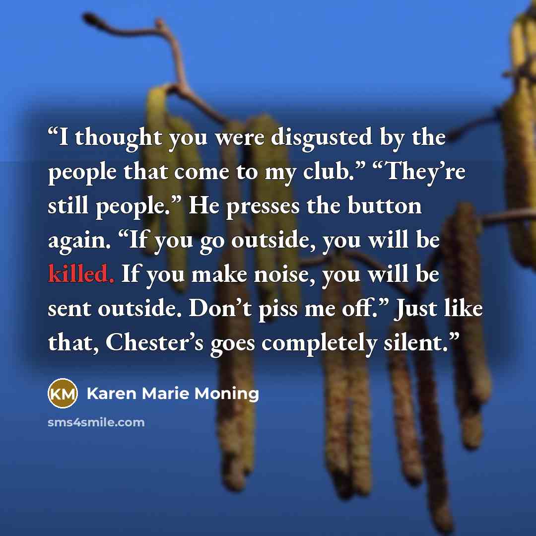 “I thought you were disgusted by the people that come to my club.” “They’re still people.” He presses the button again. “If you go outside, you will be killed. If you make noise, you will be sent outside. Don’t piss me off.” Just like that, Chester’s goes completely silent.” quote by Karen Marie Moning