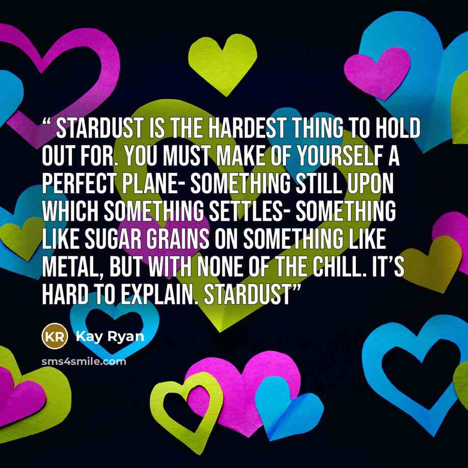 “Stardust is the hardest thing to hold out for. You must make of yourself a perfect plane- something still upon which something settles- something like sugar grains on something like metal, but with none of the chill. It’s hard to explain. Stardust” quote by Kay Ryan
