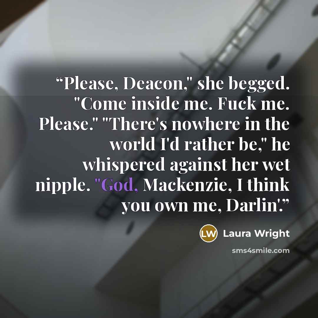 “Please, Deacon," she begged. "Come inside me. Fuck me. Please." "There's nowhere in the world I'd rather be," he whispered against her wet nipple. "God, Mackenzie, I think you own me, Darlin'.” quote by Laura Wright