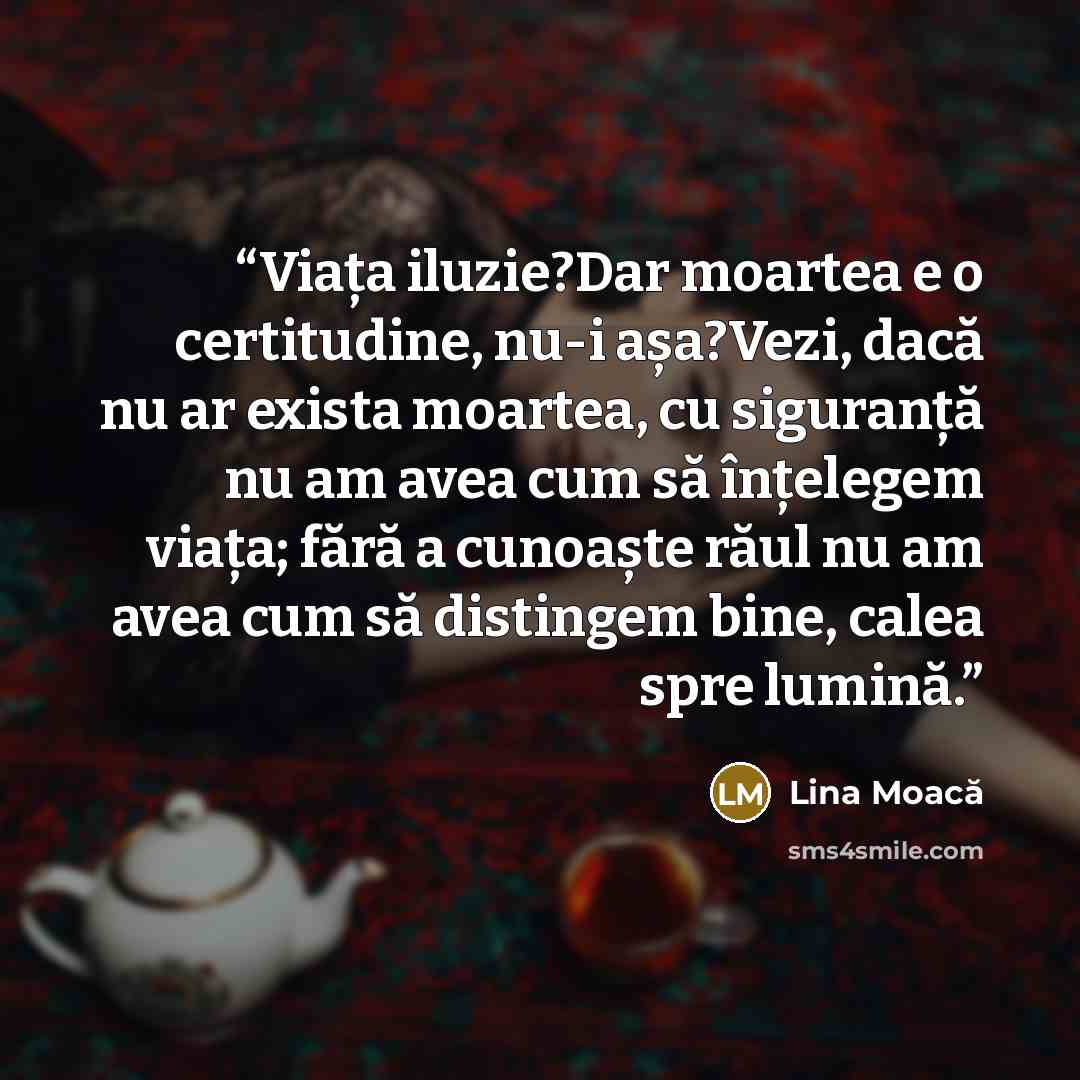 “Viața iluzie?Dar moartea e o certitudine, nu-i așa?Vezi, dacă nu ar exista moartea, cu siguranță nu am avea cum să înțelegem viața; fără a cunoaște răul nu am avea cum să distingem bine, calea spre lumină.” quote by Lina Moacă