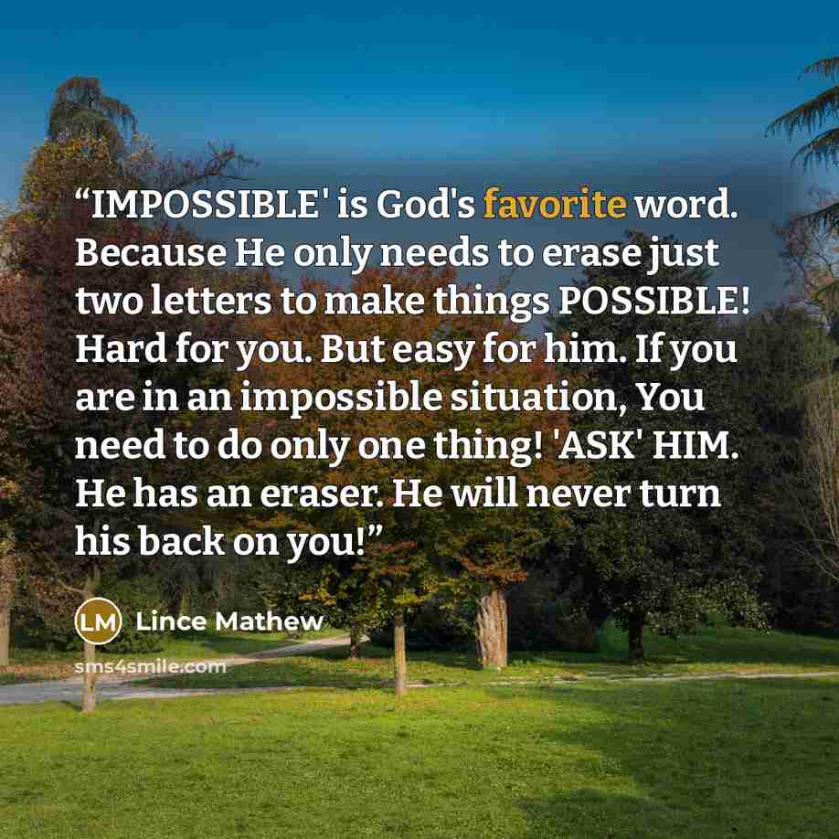 “IMPOSSIBLE' is God's favorite word. Because He only needs to erase just two letters to make things POSSIBLE! Hard for you. But easy for him. If you are in an impossible situation, You need to do only one thing! 'ASK' HIM. He has an eraser. He will never turn his back on you!” quote by Lince Mathew