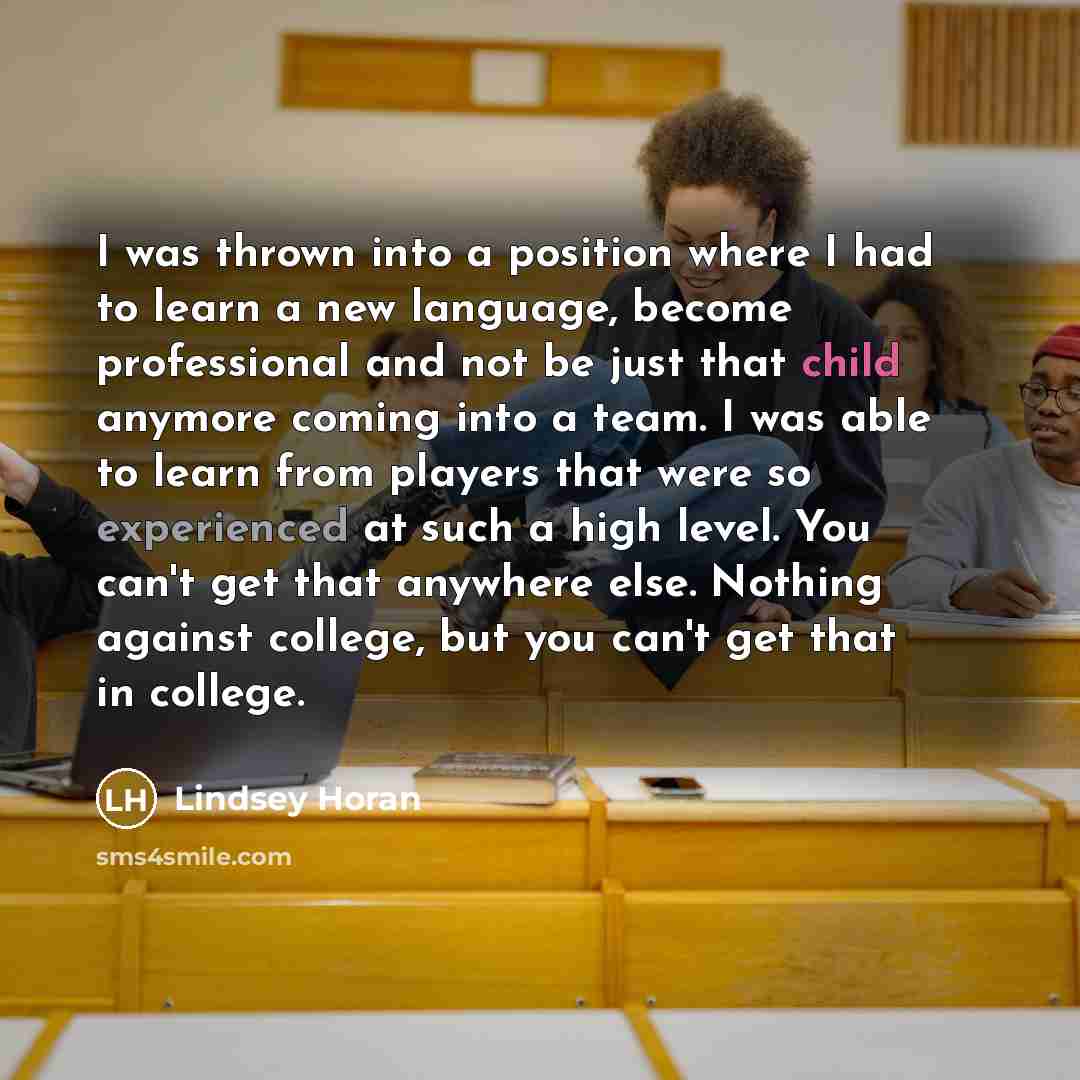 “I was thrown into a position where I had to learn a new language, become professional and not be just that child anymore coming into a team. I was able to learn from players that were so experienced at such a high level. You can't get that anywhere else. Nothing against college, but you can't get…” quote by Lindsey Horan