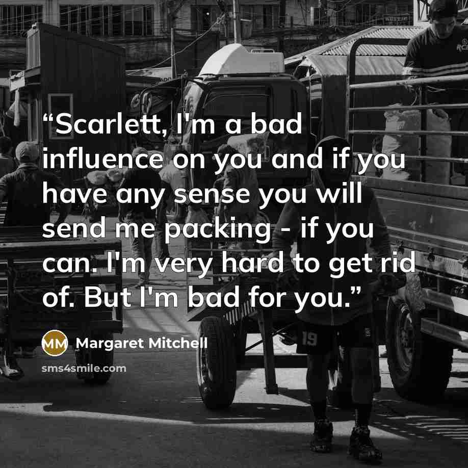 “Scarlett, I'm a bad influence on you and if you have any sense you will send me packing - if you can. I'm very hard to get rid of. But I'm bad for you.” quote by Margaret Mitchell