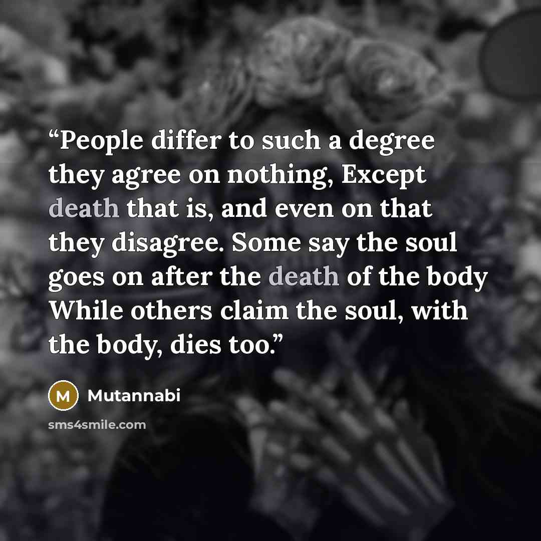 “People differ to such a degree they agree on nothing, Except death that is, and even on that they disagree. Some say the soul goes on after the death of the body While others claim the soul, with the body, dies too.” quote by Mutannabi