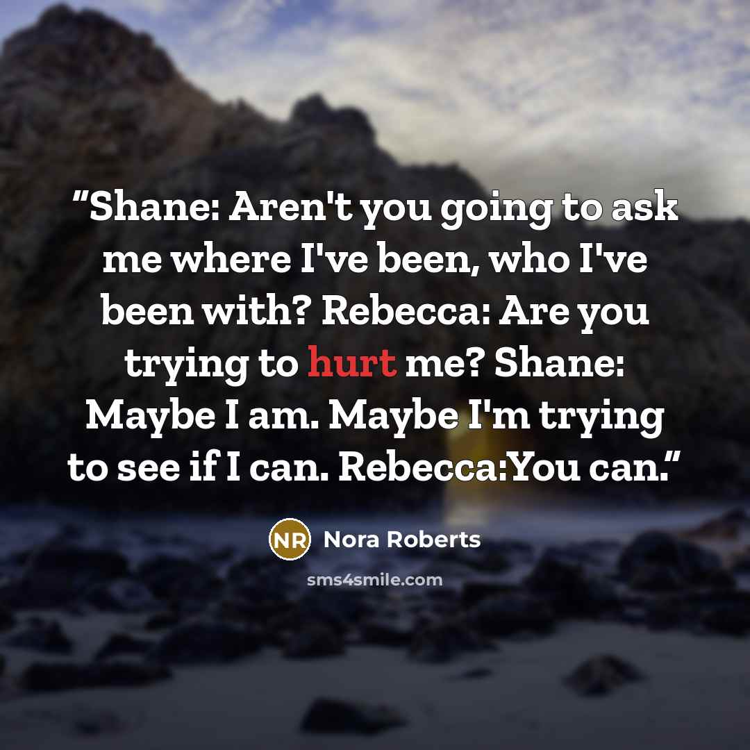 “Shane: Aren't you going to ask me where I've been, who I've been with? Rebecca: Are you trying to hurt me? Shane: Maybe I am. Maybe I'm trying to see if I can. Rebecca:You can.” quote by Nora Roberts