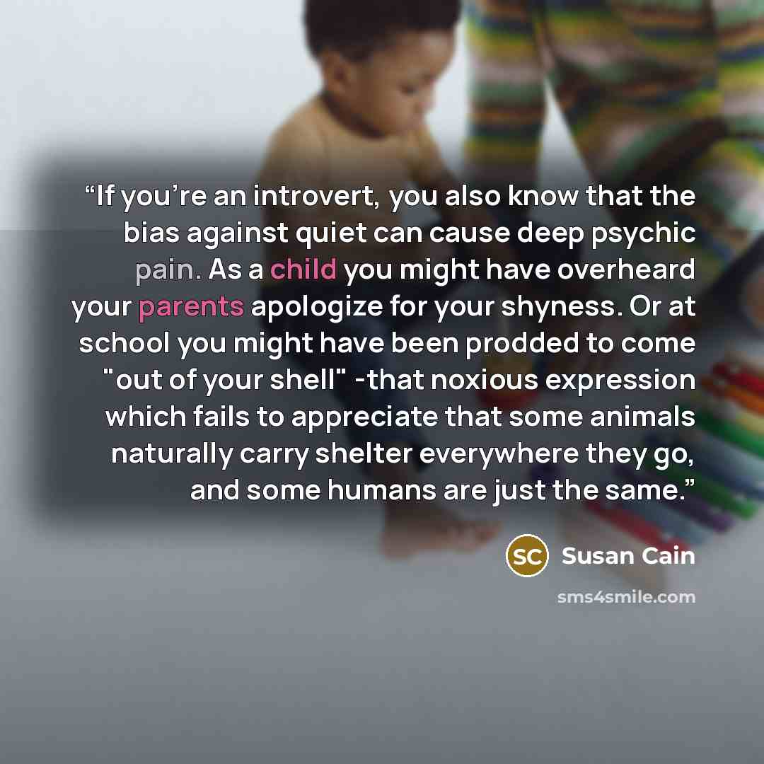 “If you're an introvert, you also know that the bias against quiet can cause deep psychic pain. As a child you might have overheard your parents apologize for your shyness. Or at school you might have been prodded to come "out of your shell" -that noxious expression which fails to appreciate that…” quote by Susan Cain