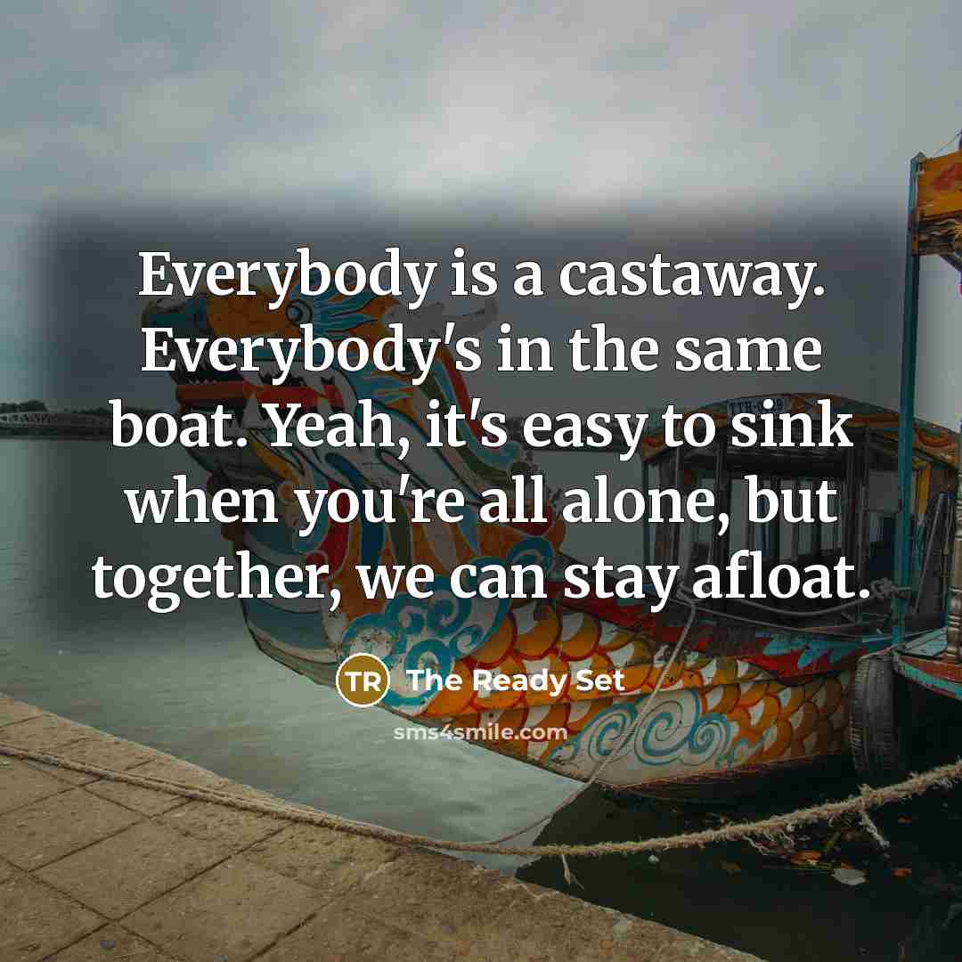 “Everybody is a castaway. Everybody's in the same boat. Yeah, it's easy to sink when you're all alone, but together, we can stay afloat.” quote by The Ready Set