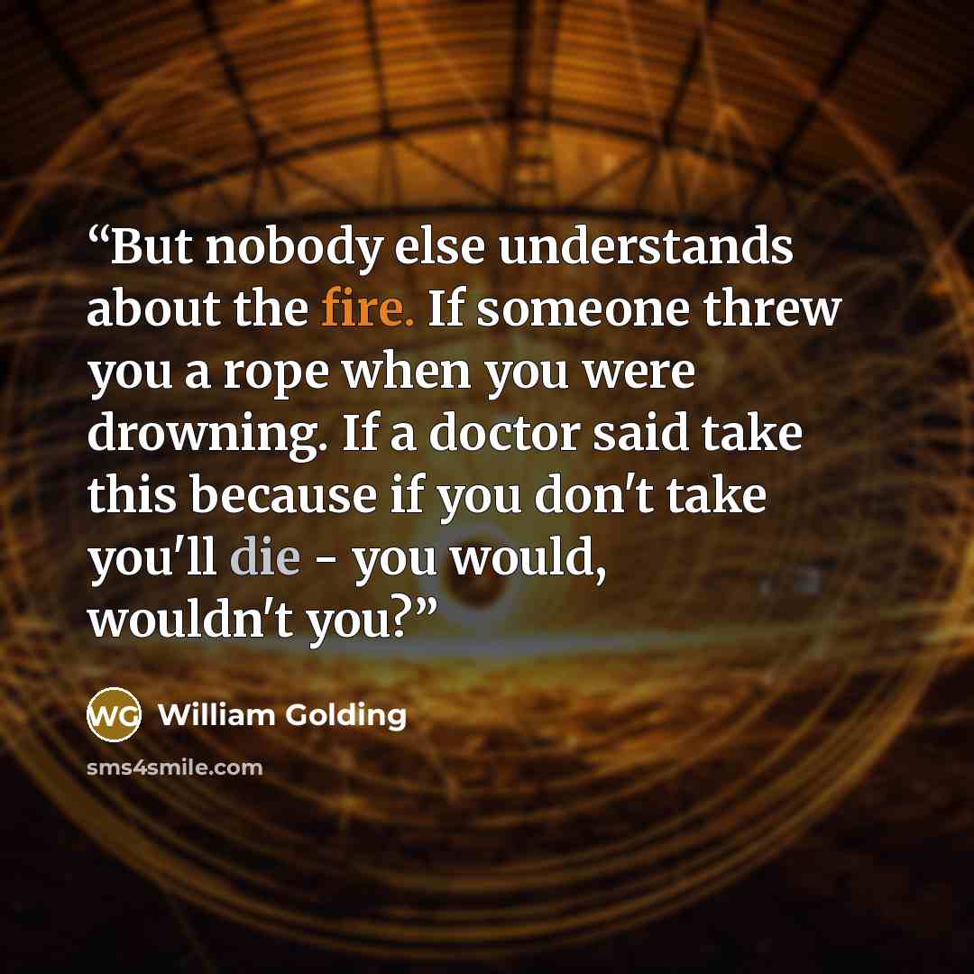 “But nobody else understands about the fire. If someone threw you a rope when you were drowning. If a doctor said take this because if you don't take you'll die - you would, wouldn't you?” quote by William Golding