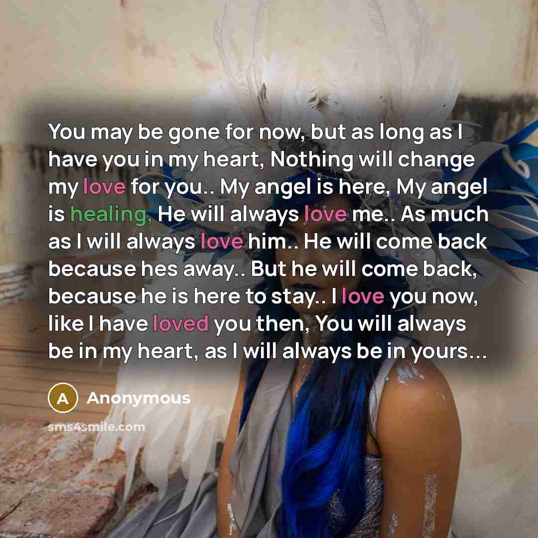 “You may be gone for now, but as long as I have you in my heart, Nothing will change my love for you.. My angel is here, My angel is healing, He will always love me.. As much as I will always love him.. He will come back because hes away.. But he will come back, because he is here to stay.. I love…” quote by Anonymous
