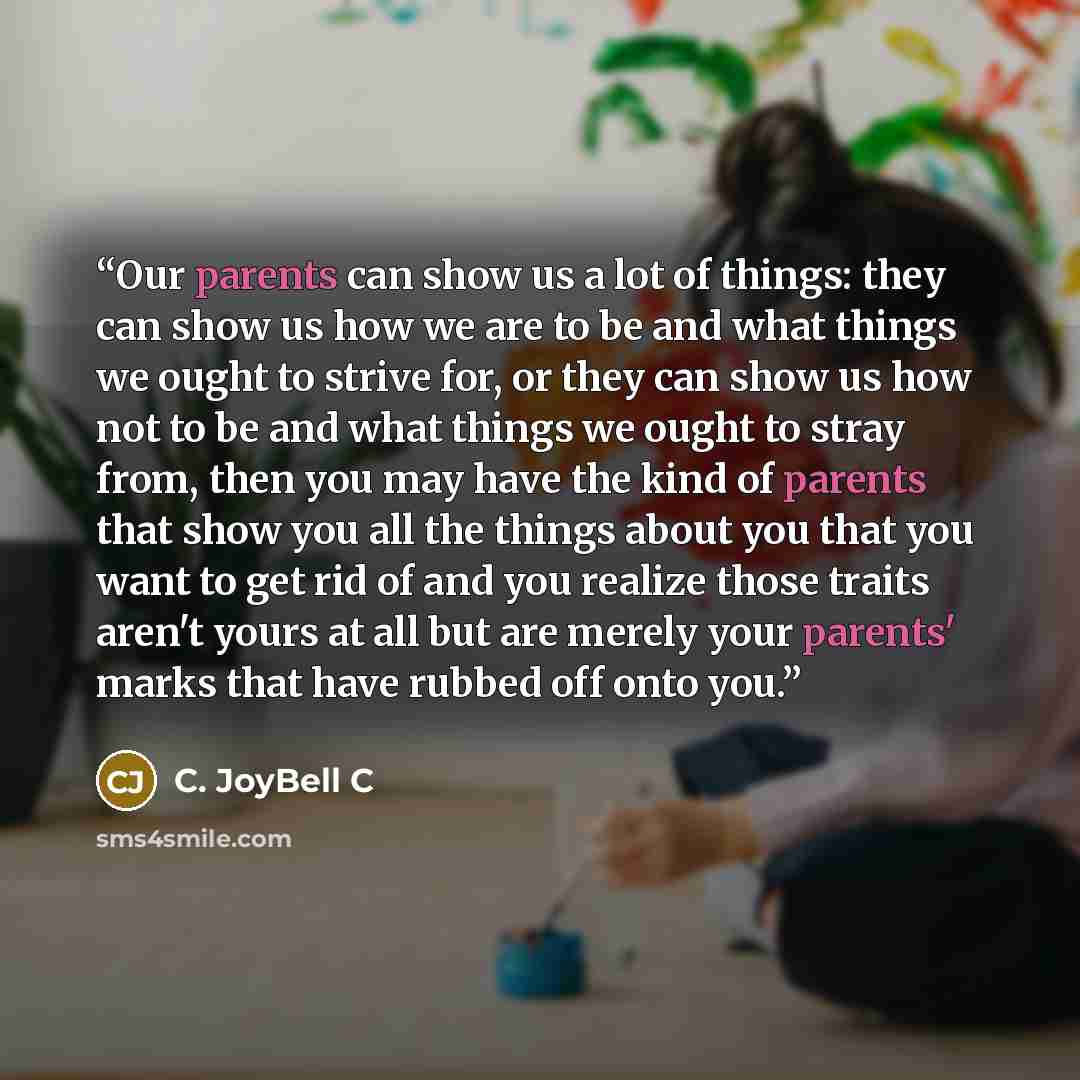 “Our parents can show us a lot of things: they can show us how we are to be and what things we ought to strive for, or they can show us how not to be and what things we ought to stray from, then you may have the kind of parents that show you all the things about you that you want to get rid of and…” quote by C. JoyBell C