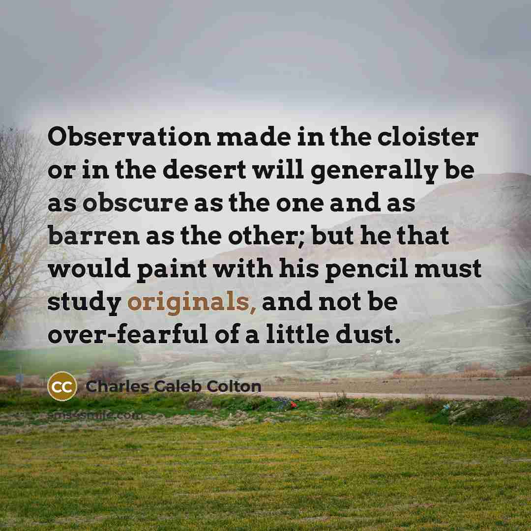 “Observation made in the cloister or in the desert will generally be as obscure as the one and as barren as the other; but he that would paint with his pencil must study originals, and not be over-fearful of a little dust.” quote by Charles Caleb Colton
