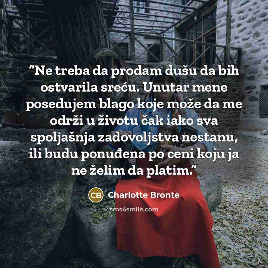 “Ne treba da prodam dušu da bih ostvarila sreću. Unutar mene posedujem blago koje može da me održi u životu čak iako sva spoljašnja zadovoljstva nestanu, ili budu ponuđena po ceni koju ja ne želim da platim.” quote by Charlotte Brontë