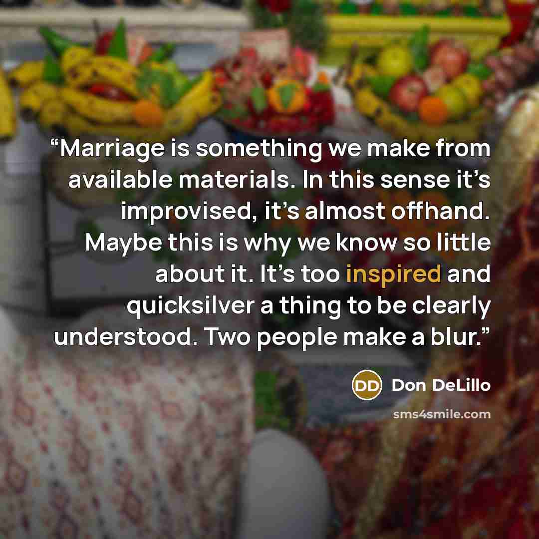 “Marriage is something we make from available materials. In this sense it’s improvised, it’s almost offhand. Maybe this is why we know so little about it. It’s too inspired and quicksilver a thing to be clearly understood. Two people make a blur.” quote by Don DeLillo