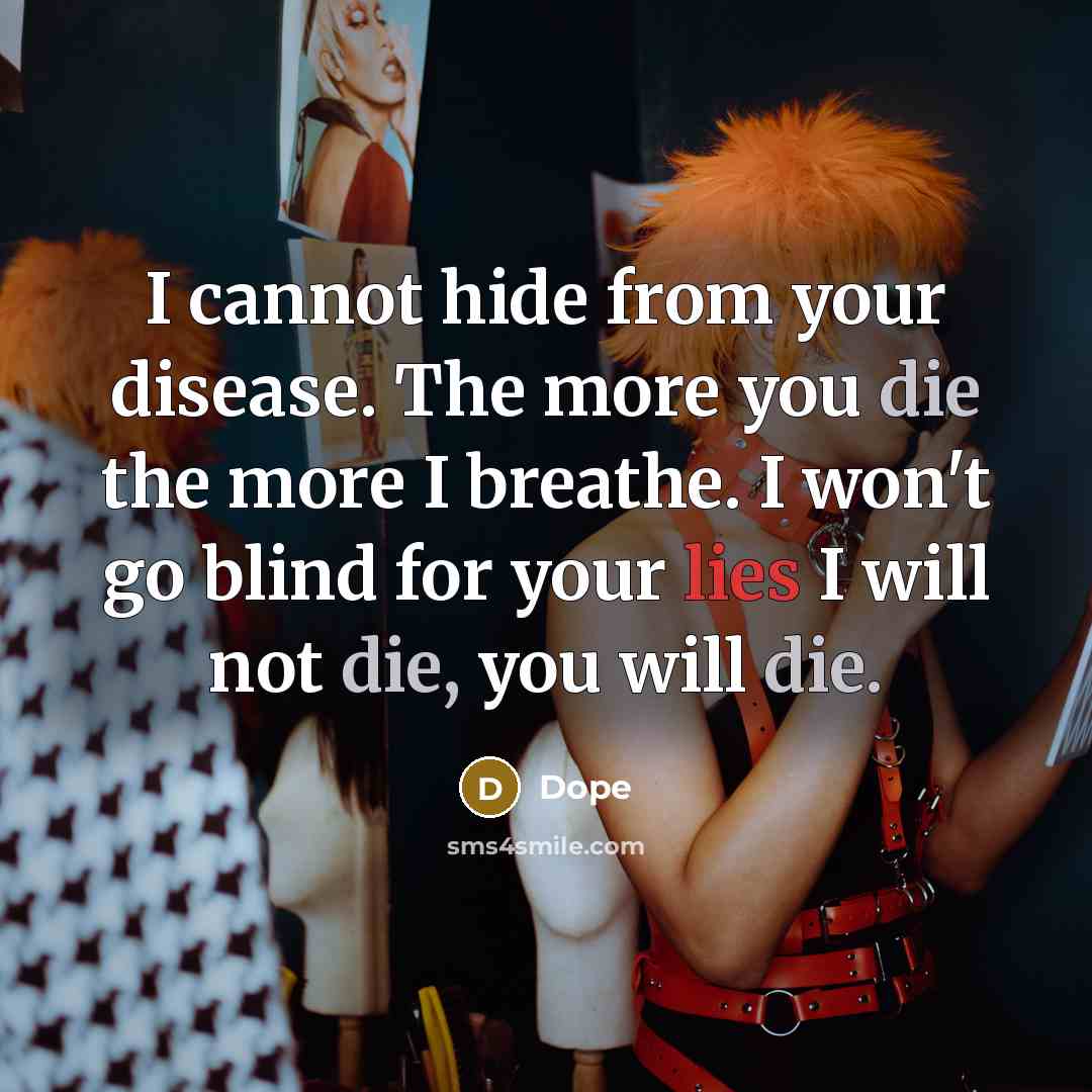 “I cannot hide from your disease. The more you die the more I breathe. I won't go blind for your lies I will not die, you will die.” quote by Dope