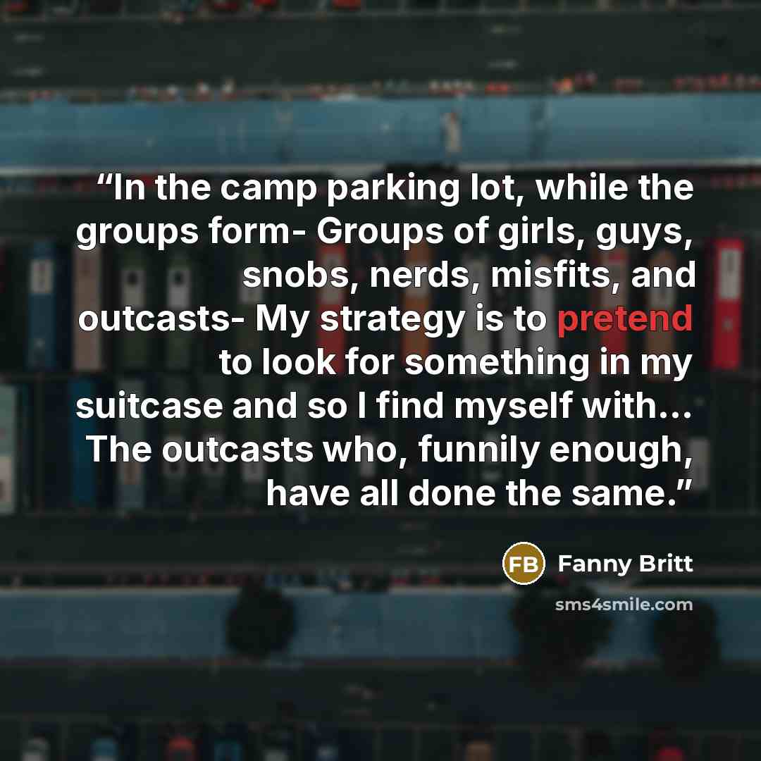 “In the camp parking lot, while the groups form- Groups of girls, guys, snobs, nerds, misfits, and outcasts- My strategy is to pretend to look for something in my suitcase and so I find myself with... The outcasts who, funnily enough, have all done the same.” quote by Fanny Britt