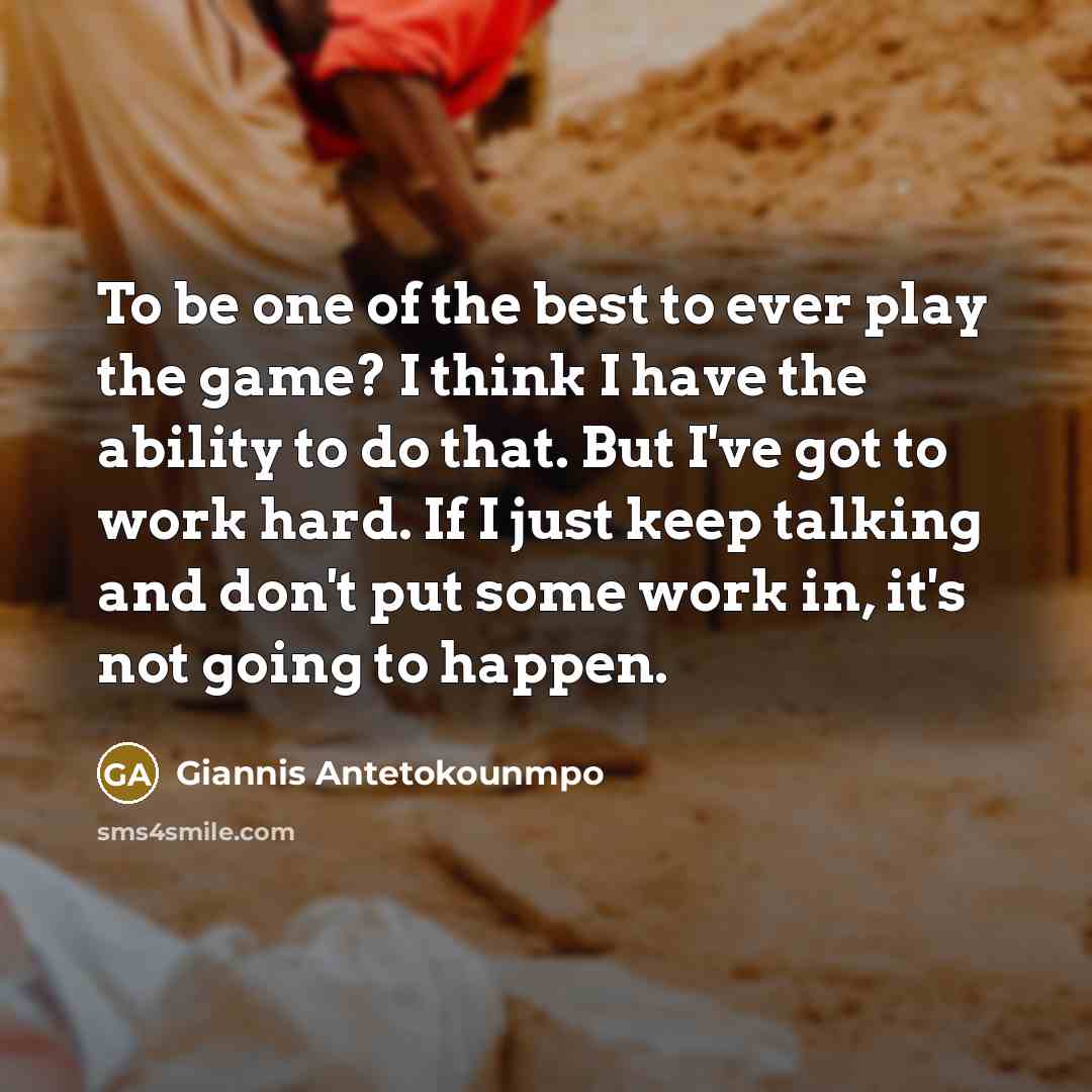 “To be one of the best to ever play the game? I think I have the ability to do that. But I've got to work hard. If I just keep talking and don't put some work in, it's not going to happen.” quote by Giannis Antetokounmpo