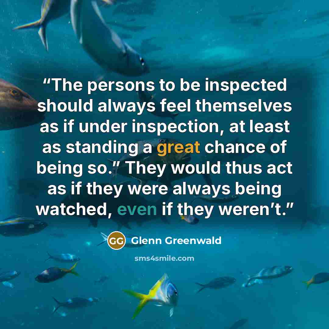 “The persons to be inspected should always feel themselves as if under inspection, at least as standing a great chance of being so.” They would thus act as if they were always being watched, even if they weren’t.” quote by Glenn Greenwald