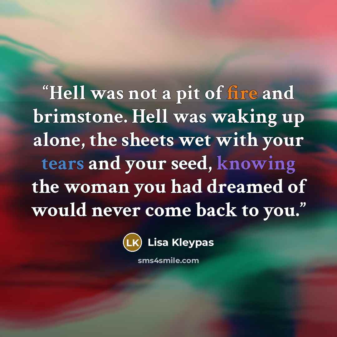 “Hell was not a pit of fire and brimstone. Hell was waking up alone, the sheets wet with your tears and your seed, knowing the woman you had dreamed of would never come back to you.” quote by Lisa Kleypas