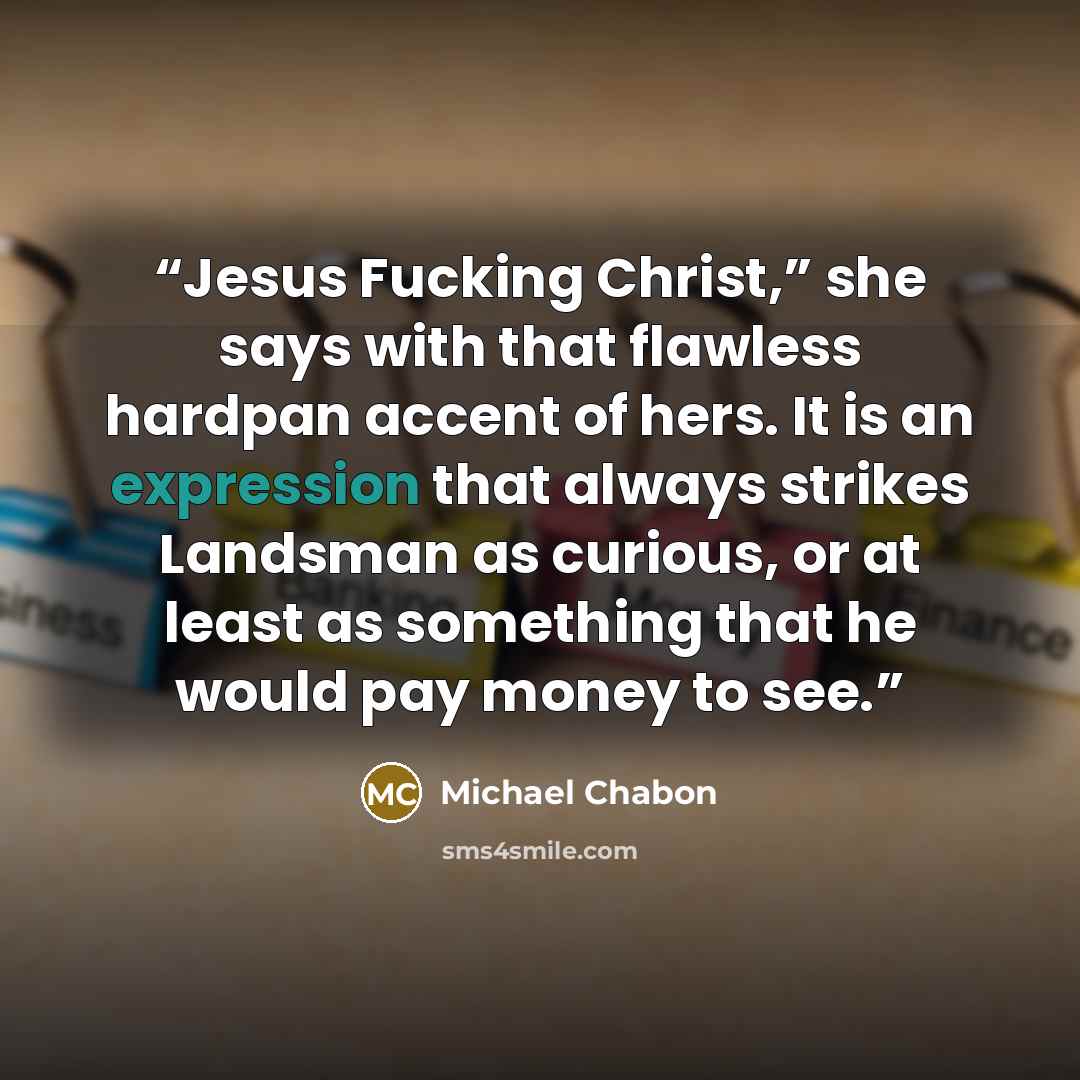 “Jesus Fucking Christ,” she says with that flawless hardpan accent of hers. It is an expression that always strikes Landsman as curious, or at least as something that he would pay money to see.” quote by Michael Chabon
