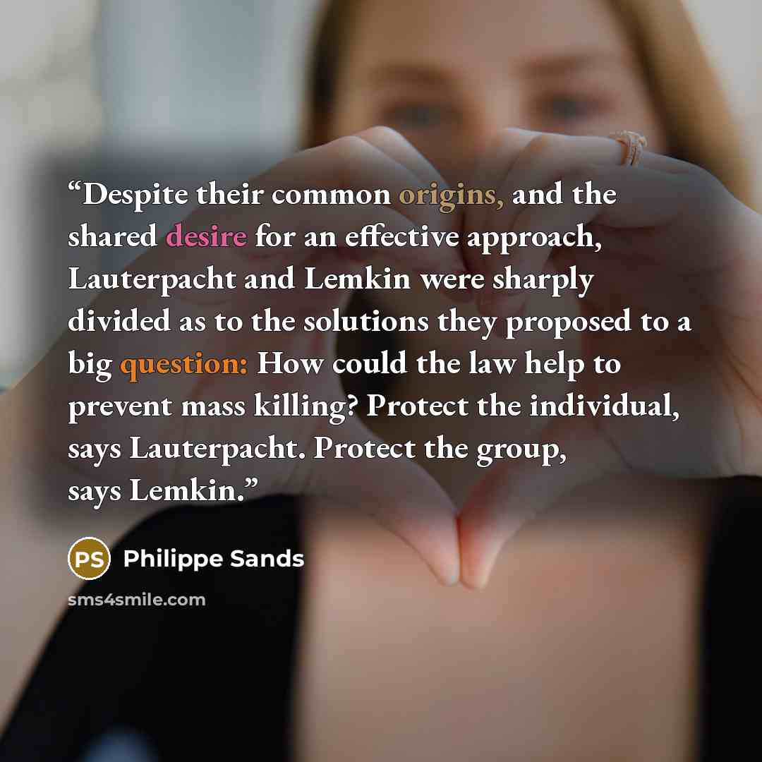 “Despite their common origins, and the shared desire for an effective approach, Lauterpacht and Lemkin were sharply divided as to the solutions they proposed to a big question: How could the law help to prevent mass killing? Protect the individual, says Lauterpacht. Protect the group, says Lemkin.” quote by Philippe Sands