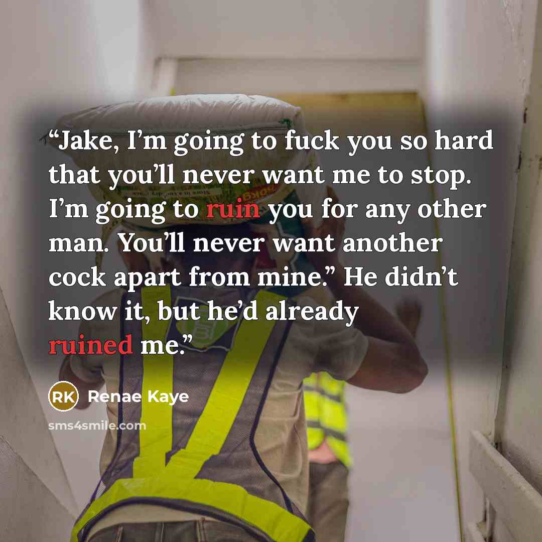 “Jake, I’m going to fuck you so hard that you’ll never want me to stop. I’m going to ruin you for any other man. You’ll never want another cock apart from mine.” He didn’t know it, but he’d already ruined me.” quote by Renae Kaye