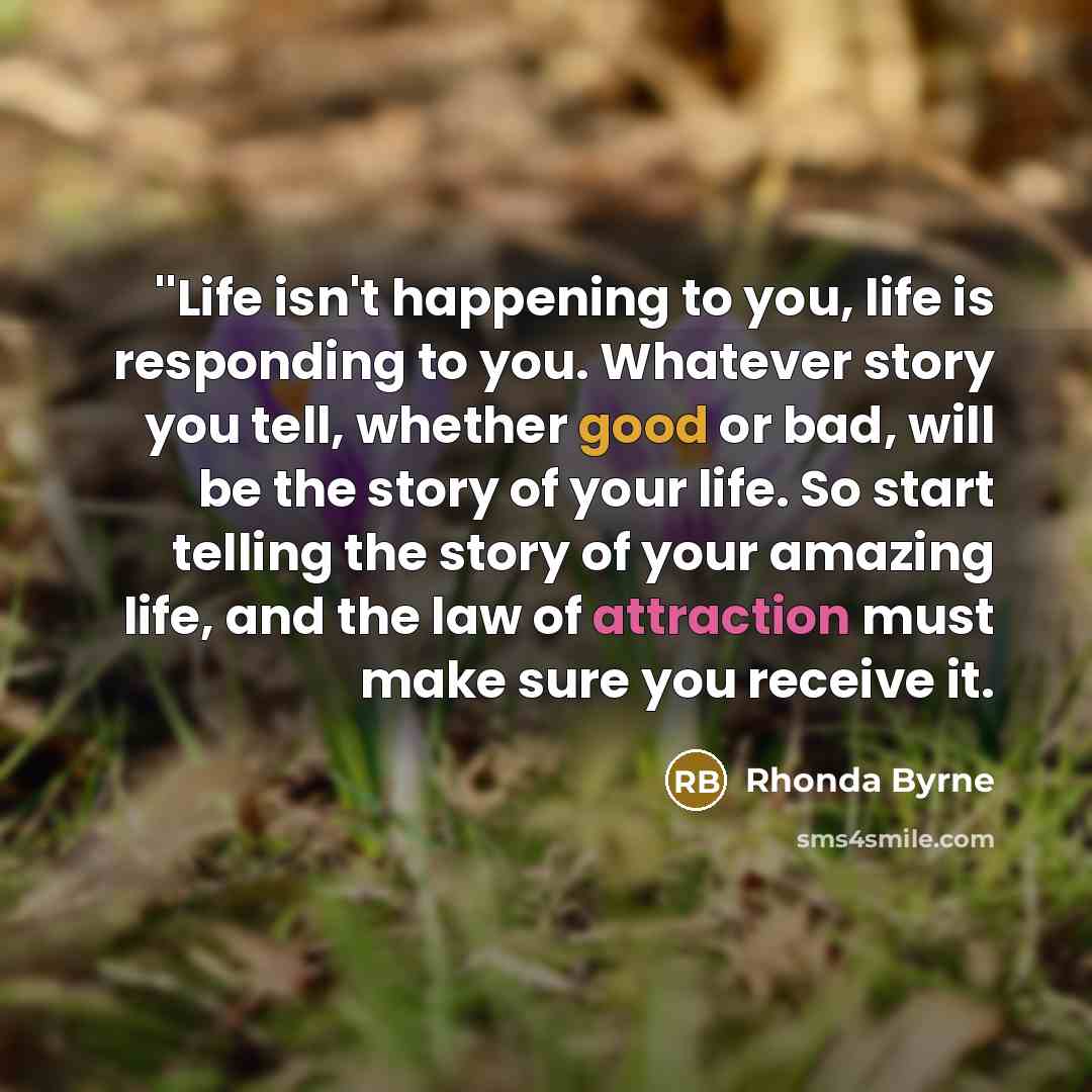 “''Life isn't happening to you, life is responding to you.…” quote by Rhonda Byrne