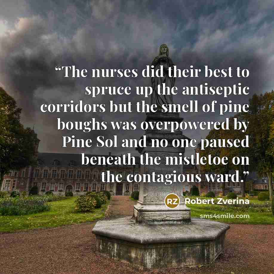 “The nurses did their best to spruce up the antiseptic corridors but the smell of pine boughs was overpowered by Pine Sol and no one paused beneath the mistletoe on the contagious ward.” quote by Robert Zverina