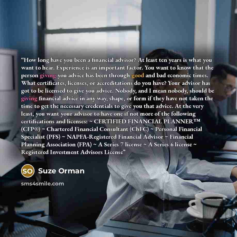 “How long have you been a financial advisor? At least ten years is what you want to hear. Experience is an important factor. You want to know that the person giving you advice has been through good and bad economic times. What certificates, licenses, or accreditations do you have? Your advisor has…” quote by Suze Orman