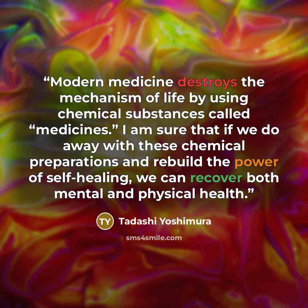 “Modern medicine destroys the mechanism of life by using chemical substances called “medicines.” I am sure that if we do away with these chemical preparations and rebuild the power of self-healing, we can recover both mental and physical health.” quote by Tadashi Yoshimura