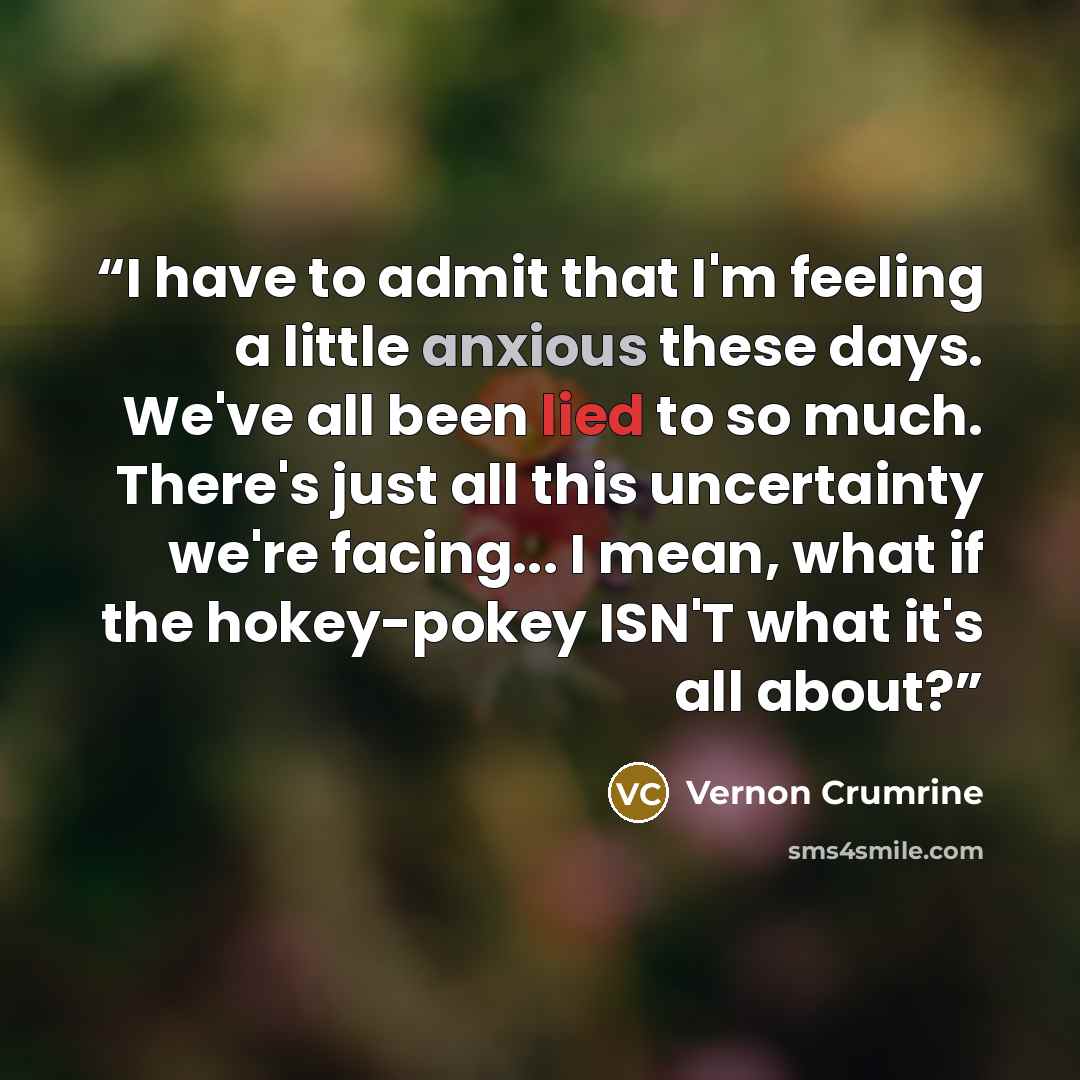 “I have to admit that I'm feeling a little anxious these days. We've all been lied to so much. There's just all this uncertainty we're facing... I mean, what if the hokey-pokey ISN'T what it's all about?” quote by Vernon Crumrine