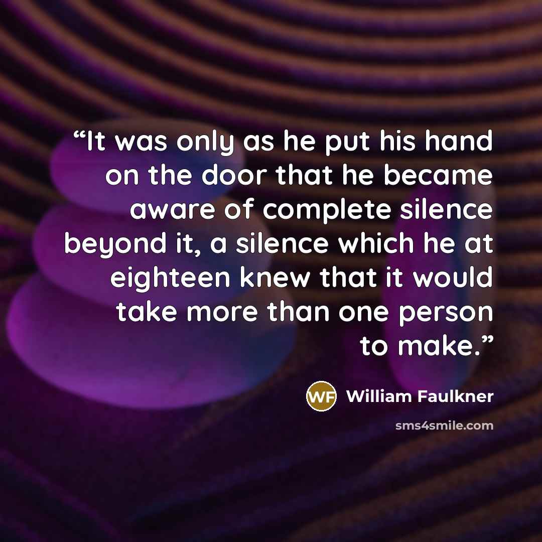 “It was only as he put his hand on the door that he became aware of complete silence beyond it, a silence which he at eighteen knew that it would take more than one person to make.” quote by William Faulkner