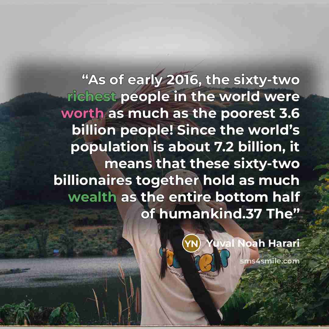 “As of early 2016, the sixty-two richest people in the world were worth as much as the poorest 3.6 billion people! Since the world’s population is about 7.2 billion, it means that these sixty-two billionaires together hold as much wealth as the entire bottom half of humankind.37 The” quote by Yuval Noah Harari