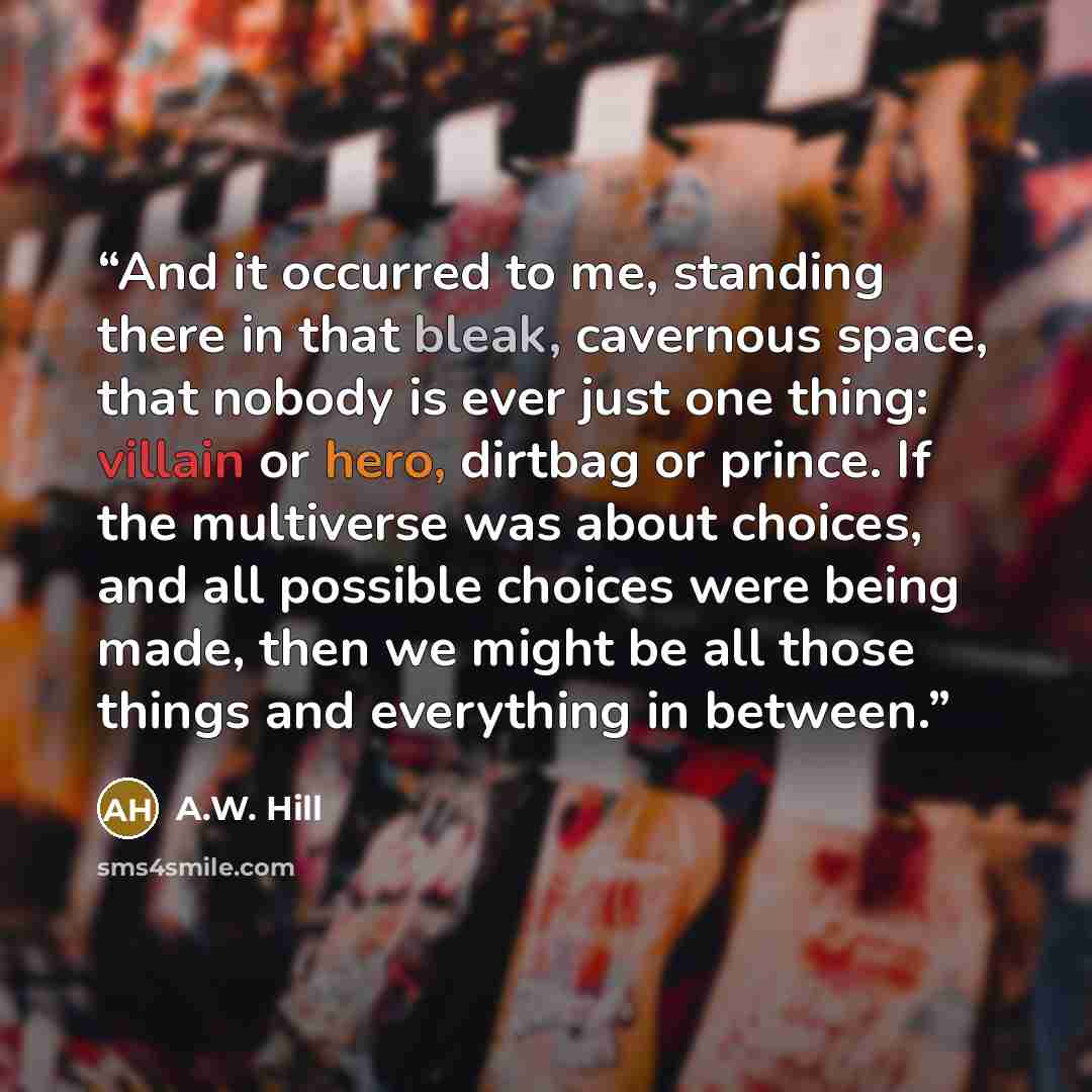 “And it occurred to me, standing there in that bleak, cavernous space, that nobody is ever just one thing: villain or hero, dirtbag or prince. If the multiverse was about choices, and all possible choices were being made, then we might be all those things and everything in between.” quote by A.W. Hill