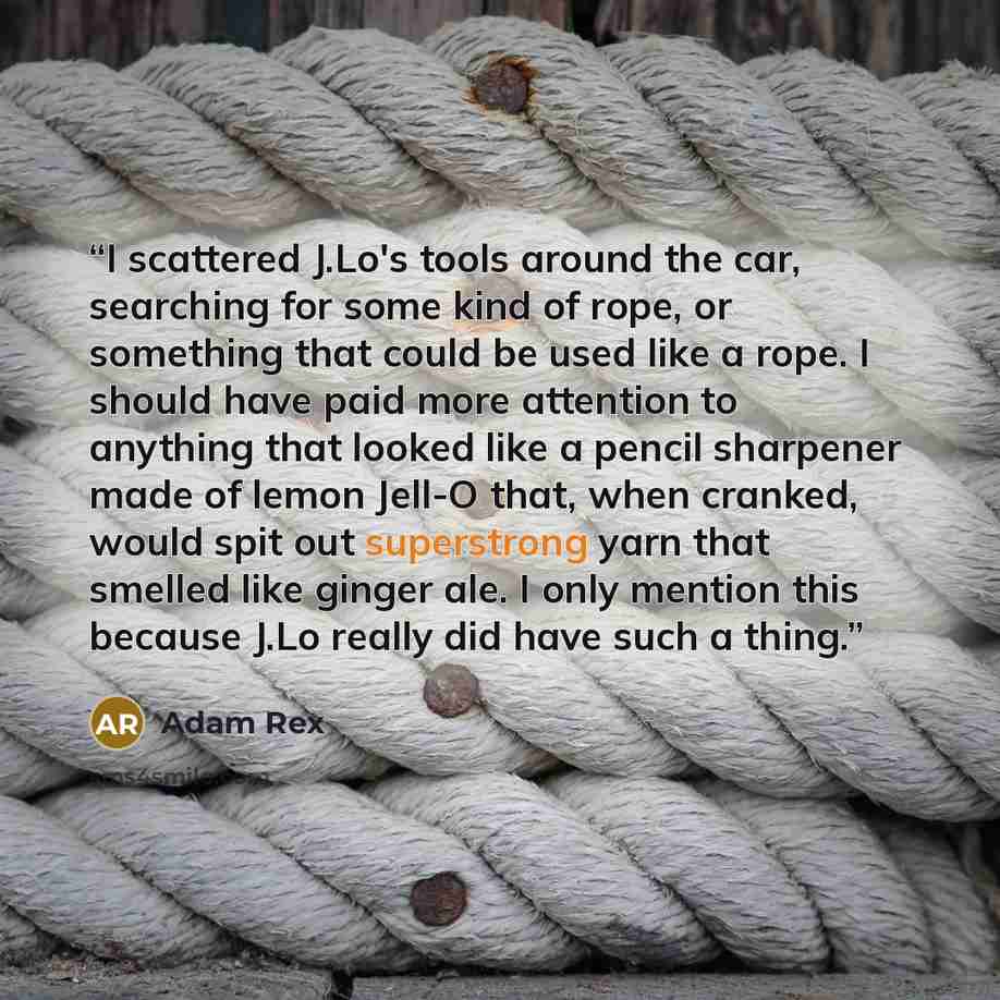 “I scattered J.Lo's tools around the car, searching for some kind of rope, or something that could be used like a rope. I should have paid more attention to anything that looked like a pencil sharpener made of lemon Jell-O that, when cranked, would spit out superstrong yarn that smelled like ginger…” quote by Adam Rex