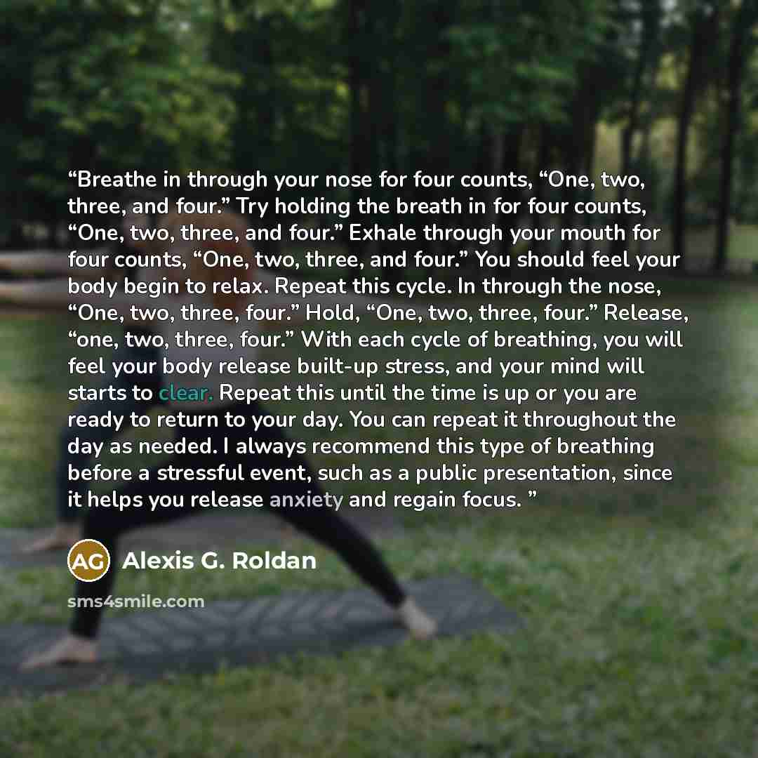 “Breathe in through your nose for four counts, “One, two, three, and four.” Try holding the breath in for four counts, “One, two, three, and four.” Exhale through your mouth for four counts, “One, two, three, and four.” You should feel your body begin to relax. Repeat this cycle. In through the…” quote by Alexis G. Roldan