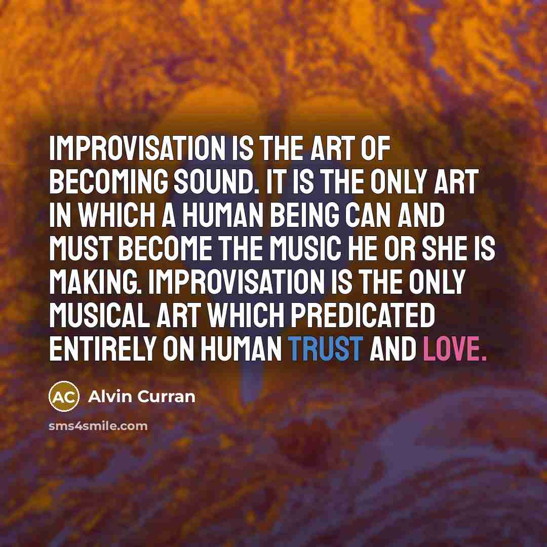 “Improvisation is the art of becoming sound. It is the only art in which a human being can and must become the music he or she is making. Improvisation is the only musical art which predicated entirely on human trust and love.” quote by Alvin Curran