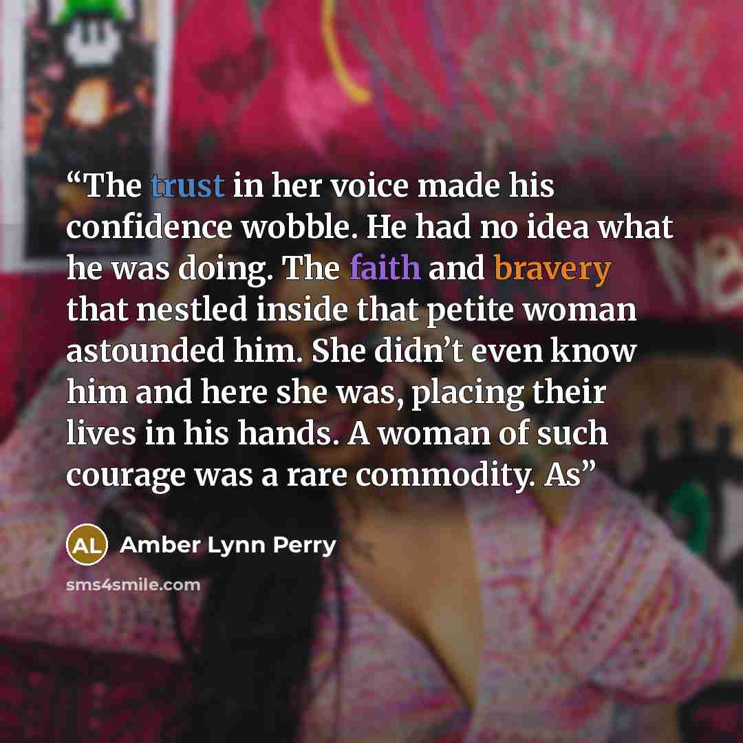 “The trust in her voice made his confidence wobble. He had no idea what he was doing. The faith and bravery that nestled inside that petite woman astounded him. She didn’t even know him and here she was, placing their lives in his hands. A woman of such courage was a rare commodity. As” quote by Amber Lynn Perry