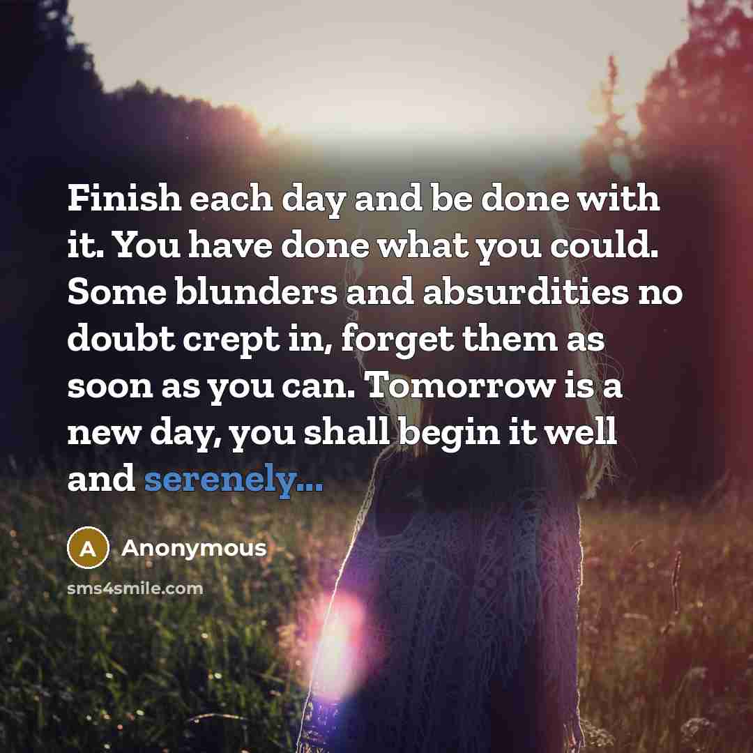 “Finish each day and be done with it. You have done what you could. Some blunders and absurdities no doubt crept in, forget them as soon as you can. Tomorrow is a new day, you shall begin it well and serenely...” quote by Anonymous