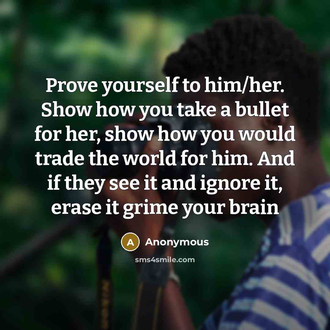 “Prove yourself to him/her. Show how you take a bullet for her, show how you would trade the world for him. And if they see it and ignore it, erase it grime your brain” quote by Anonymous
