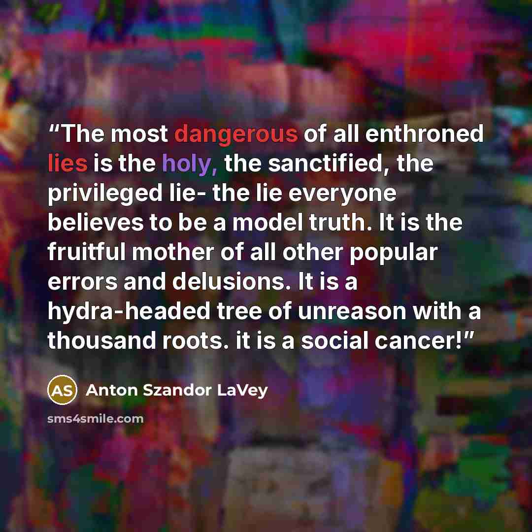 “The most dangerous of all enthroned lies is the holy, the sanctified, the privileged lie- the lie everyone believes to be a model truth. It is the fruitful mother of all other popular errors and delusions. It is a hydra-headed tree of unreason with a thousand roots. it is a social cancer!” quote by Anton Szandor LaVey