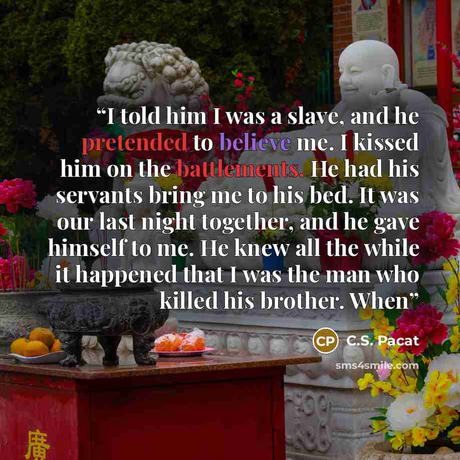 “I told him I was a slave, and he pretended to believe me. I kissed him on the battlements. He had his servants bring me to his bed. It was our last night together, and he gave himself to me. He knew all the while it happened that I was the man who killed his brother. When” quote by C.S. Pacat