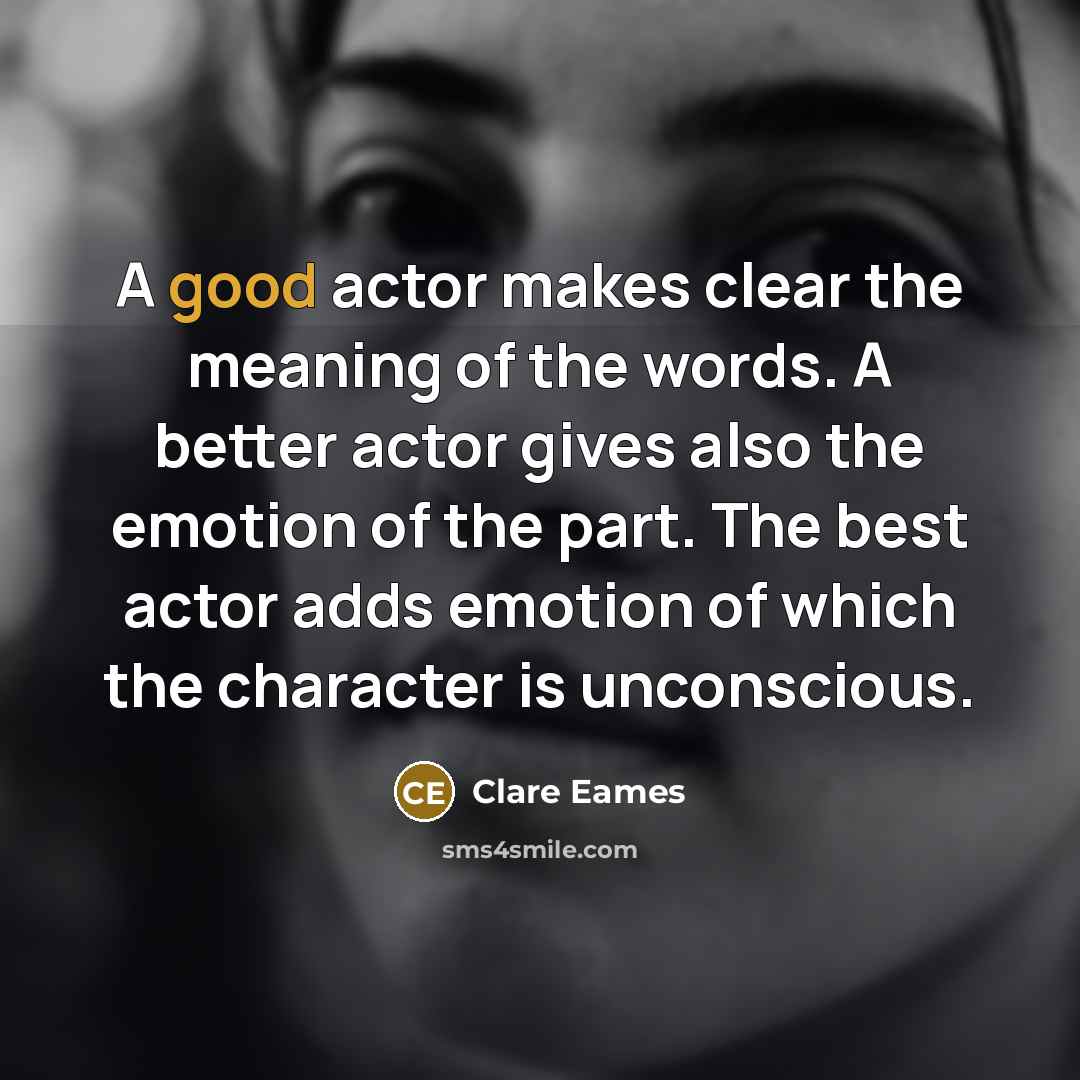 “A good actor makes clear the meaning of the words. A better actor gives also the emotion of the part. The best actor adds emotion of which the character is unconscious.” quote by Clare Eames