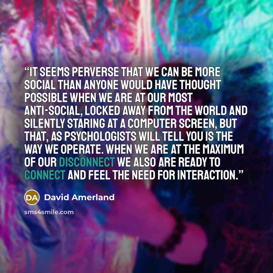 “It seems perverse that we can be more social than anyone would have thought possible when we are at our most anti-social, locked away from the world and silently staring at a computer screen, but that, as psychologists will tell you is the way we operate. When we are at the maximum of our…” quote by David Amerland