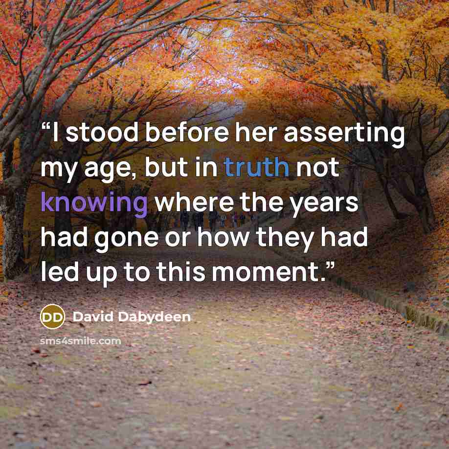 “I stood before her asserting my age, but in truth not knowing where the years had gone or how they had led up to this moment.” quote by David Dabydeen