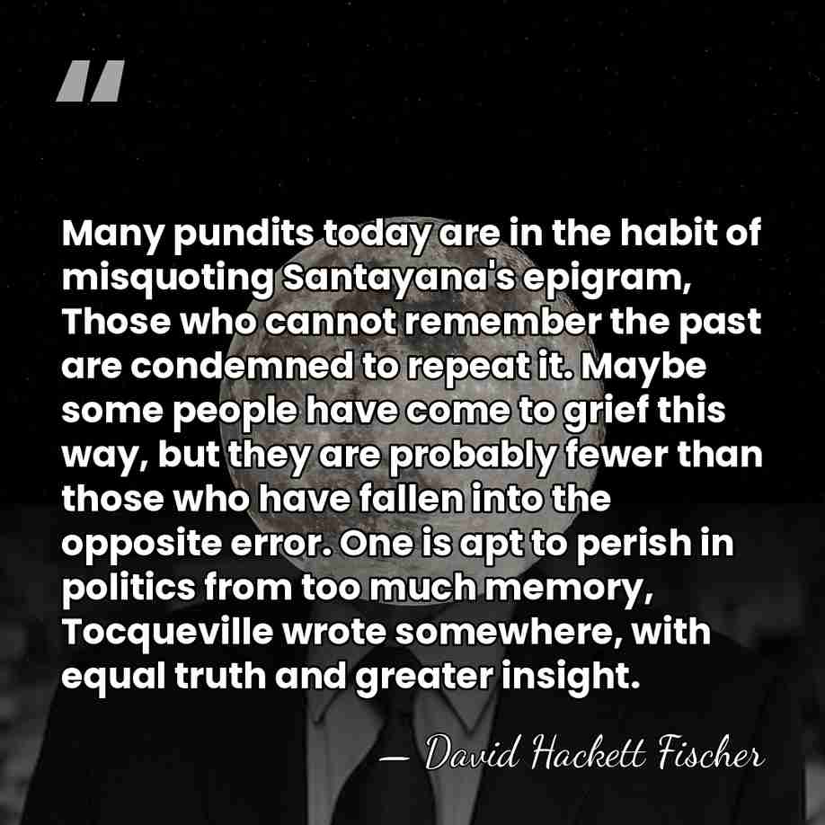 Many pundits today are in the habit of misquoting Santayana's epigram, Those&hellip; - David Hackett Fischer