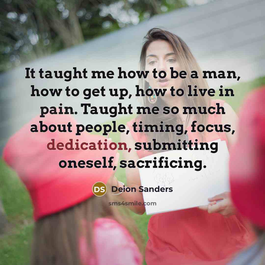 “It taught me how to be a man, how to get up, how to live in pain. Taught me so much about people, timing, focus, dedication, submitting oneself, sacrificing.” quote by Deion Sanders